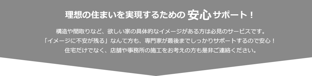 理想の住まいを実現するための安心サポート！ 構造や間取りなど、欲しい家の具体的なイメージがある方は必見のサービスです。「イメージに不安が残る」なんて方も、専門家が最後までしっかりサポートするので安心！住宅だけでなく、店舗や事務所の施工をお考えの方も是非ご連絡ください。