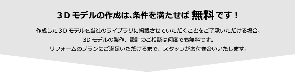 3Dモデルの作成は、条件を満たせば無料です！ 作成した３Dモデルを当社のライブラリに掲載させていただくことをご了承いただける場合、3Dモデルの製作、設計のご相談は何度でも無料です。リフォームのプランにご満足いただけるまで、スタッフがお付き合いいたします。